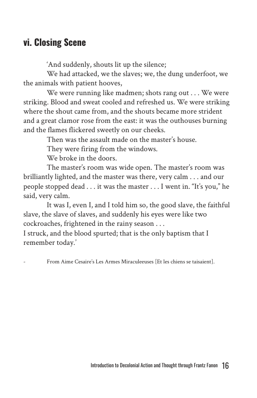 vi. Closing Scene  *And suddenly, shouts lit up the silence;  We had attacked, we the slaves; we, the dung underfoot, we the animals with patient hooves,  We were running like madmen; shots rang out ... We were striking. Blood and sweat cooled and refreshed us. We were striking ‘where the shout came from, and the shouts became more strident and a great clamor rose from the east: it was the outhouses burning and the flames flickered sweetly on our cheeks.  Then was the assault made on the master’s house.  They were firing from the windows.  We broke in the doors.  ‘The master’s room was wide open. The master’s room was brilliantly lighted, and the master was there, very calm ... and our peaple stopped dead ... it was the master ... I went in. ‘I’ you,” he said, very calm.  It was I, even I, and I told him so, the good slave, the faithful slave, the slave of slaves, and suddenly his eyes were like two cockroaches, frightened in the rainy season ...  Istruck, and the blood spurted; that is the only baptism that [ remember today.”  - From Aime Cesaire’s Les Armes Miraculecuses (Et leschiens s aisaent].  Intadctonto Decolovil Acton 3 Thoug trovgh itz Faren 16 
